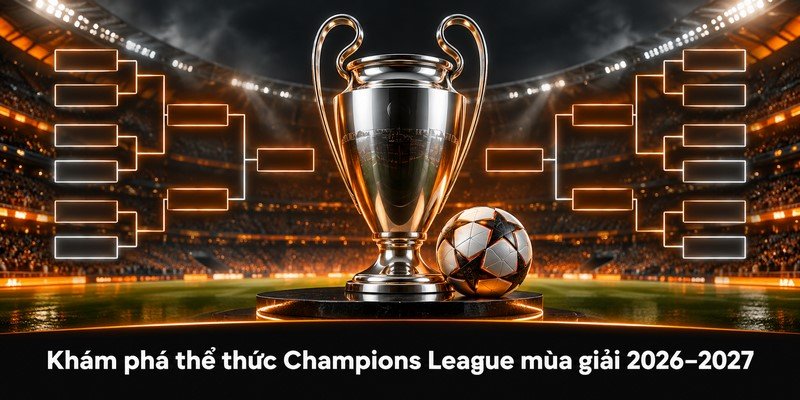 Khám phá thể thức Champions League mùa giải 2026–2027